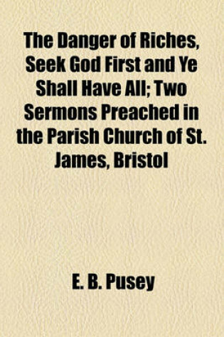 Cover of The Danger of Riches, Seek God First and Ye Shall Have All; Two Sermons Preached in the Parish Church of St. James, Bristol