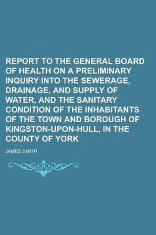 Cover of Report to the General Board of Health on a Preliminary Inquiry Into the Sewerage, Drainage, and Supply of Water, and the Sanitary Condition of the Inhabitants of the Town and Borough of Kingston-Upon-Hull, in the County of York