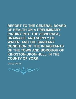 Book cover for Report to the General Board of Health on a Preliminary Inquiry Into the Sewerage, Drainage, and Supply of Water, and the Sanitary Condition of the Inhabitants of the Town and Borough of Kingston-Upon-Hull, in the County of York