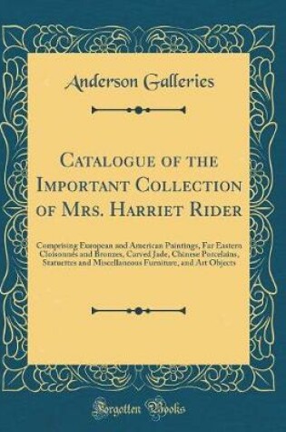 Cover of Catalogue of the Important Collection of Mrs. Harriet Rider: Comprising European and American Paintings, Far Eastern Cloisonnés and Bronzes, Carved Jade, Chinese Porcelains, Statuettes and Miscellaneous Furniture, and Art Objects (Classic Reprint)