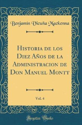 Cover of Historia de Los Diez Años de la Administracion de Don Manuel Montt, Vol. 4 (Classic Reprint)