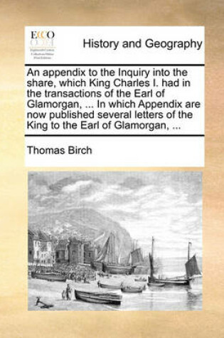 Cover of An appendix to the Inquiry into the share, which King Charles I. had in the transactions of the Earl of Glamorgan, ... In which Appendix are now published several letters of the King to the Earl of Glamorgan, ...