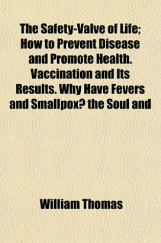 Cover of The Safety-Valve of Life; How to Prevent Disease and Promote Health. Vaccination and Its Results. Why Have Fevers and Smallpox? the Soul and Brain, Startling Ideas. Brain Fever and the Ice-Pad Treatment. Cholera and Hydrophobia. Facts from Personal Experi