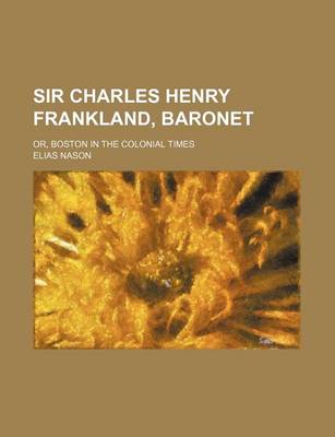 Book cover for Sir Charles Henry Frankland, Baronet; Or, Boston in the Colonial Times