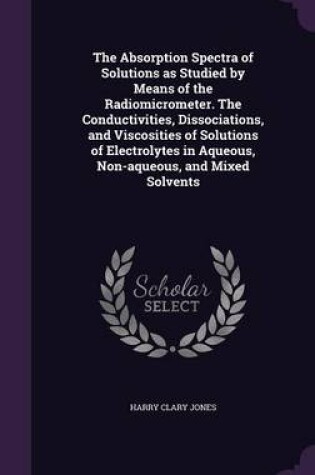 Cover of The Absorption Spectra of Solutions as Studied by Means of the Radiomicrometer. the Conductivities, Dissociations, and Viscosities of Solutions of Electrolytes in Aqueous, Non-Aqueous, and Mixed Solvents