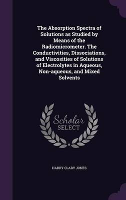 Book cover for The Absorption Spectra of Solutions as Studied by Means of the Radiomicrometer. the Conductivities, Dissociations, and Viscosities of Solutions of Electrolytes in Aqueous, Non-Aqueous, and Mixed Solvents