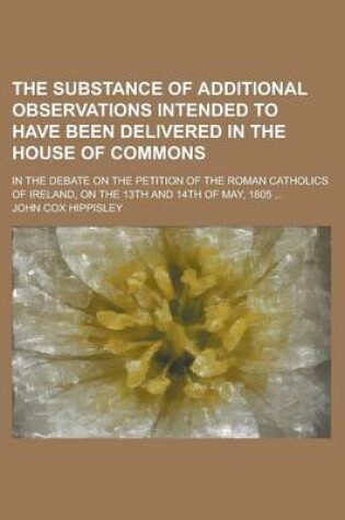 Cover of The Substance of Additional Observations Intended to Have Been Delivered in the House of Commons; In the Debate on the Petition of the Roman Catholics of Ireland, on the 13th and 14th of May, 1805 ...