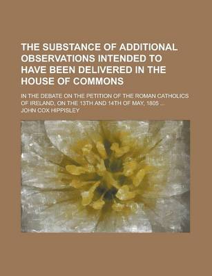 Book cover for The Substance of Additional Observations Intended to Have Been Delivered in the House of Commons; In the Debate on the Petition of the Roman Catholics of Ireland, on the 13th and 14th of May, 1805 ...