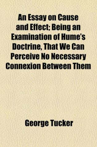 Cover of An Essay on Cause and Effect; Being an Examination of Hume's Doctrine, That We Can Perceive No Necessary Connexion Between Them