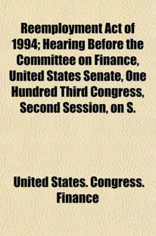 Cover of Reemployment Act of 1994; Hearing Before the Committee on Finance, United States Senate, One Hundred Third Congress, Second Session, on S.