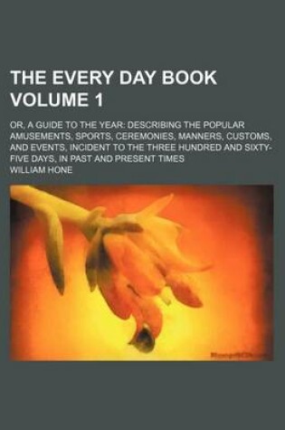 Cover of The Every Day Book Volume 1; Or, a Guide to the Year Describing the Popular Amusements, Sports, Ceremonies, Manners, Customs, and Events, Incident to the Three Hundred and Sixty-Five Days, in Past and Present Times