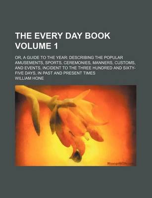 Book cover for The Every Day Book Volume 1; Or, a Guide to the Year Describing the Popular Amusements, Sports, Ceremonies, Manners, Customs, and Events, Incident to the Three Hundred and Sixty-Five Days, in Past and Present Times