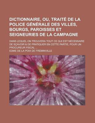 Book cover for Dictionnaire, Ou, Traite de La Police Generale Des Villes, Bourgs, Paroisses Et Seigneuries de La Campagne; Dans Lequel on Trouvera Tout Ce Qui Est Necessaire de Scavoir & de Pratiquer En Cette Partie, Pour Un Procureur Fiscal ...