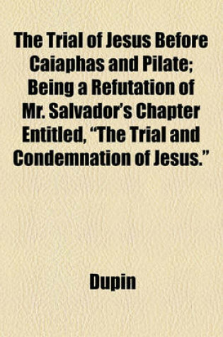 Cover of The Trial of Jesus Before Caiaphas and Pilate; Being a Refutation of Mr. Salvador's Chapter Entitled, "The Trial and Condemnation of Jesus."