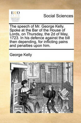 Cover of The speech of Mr. George Kelly. Spoke at the Bar of the House of Lords, on Thursday, the 2d of May, 1723. In his defence against the bill then depending, for inflicting pains and penalties upon him.