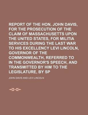 Book cover for Report of the Hon. John Davis, Agent for the Prosecution of the Claim of Massachusetts Upon the United States, for Militia Services During the Last War to His Excellency Levi Lincoln, Governor of the Commonwealth, Referred to in the