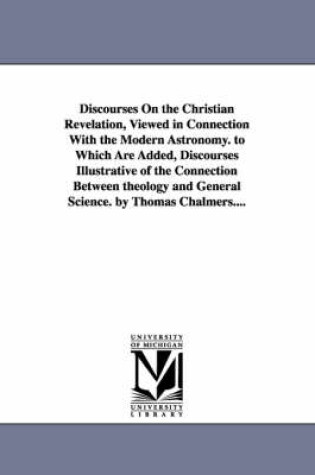 Cover of Discourses on the Christian Revelation, Viewed in Connection with the Modern Astronomy. to Which Are Added, Discourses Illustrative of the Connection