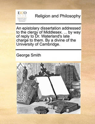 Book cover for An Epistolary Dissertation Addressed to the Clergy of Middlesex. ... by Way of Reply to Dr. Waterland's Late Charge to Them. by a Divine of the University of Cambridge.