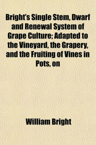 Cover of Bright's Single Stem, Dwarf and Renewal System of Grape Culture; Adapted to the Vineyard, the Grapery, and the Fruiting of Vines in Pots, on