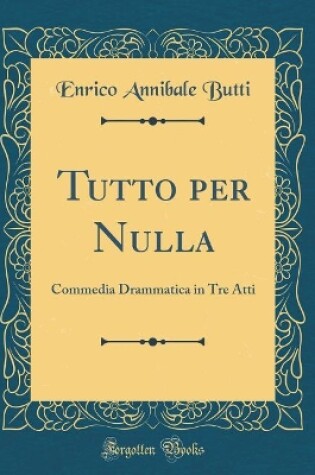 Cover of Tutto per Nulla: Commedia Drammatica in Tre Atti (Classic Reprint)