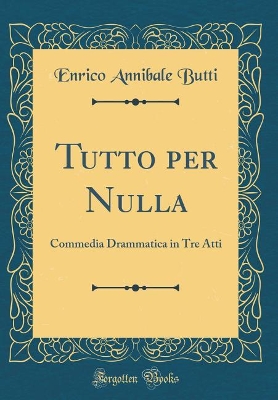 Book cover for Tutto per Nulla: Commedia Drammatica in Tre Atti (Classic Reprint)