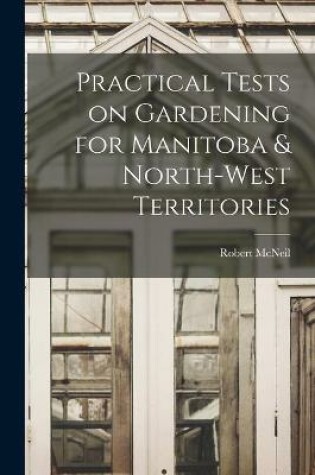 Cover of Practical Tests on Gardening for Manitoba & North-West Territories [microform]