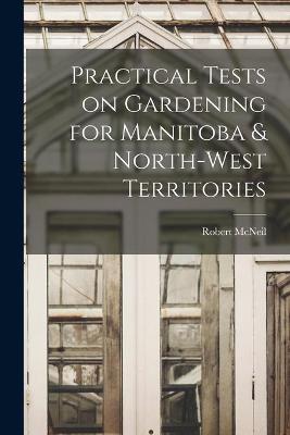 Book cover for Practical Tests on Gardening for Manitoba & North-West Territories [microform]