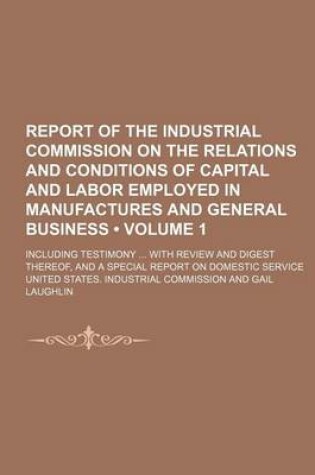Cover of Report of the Industrial Commission on the Relations and Conditions of Capital and Labor Employed in Manufactures and General Business (Volume 1); Inc
