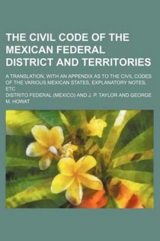 Cover of The Civil Code of the Mexican Federal District and Territories; A Translation, with an Appendix as to the Civil Codes of the Various Mexican States, Explanatory Notes, Etc