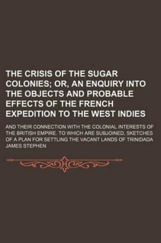 Cover of The Crisis of the Sugar Colonies; Or, an Enquiry Into the Objects and Probable Effects of the French Expedition to the West Indies. and Their Connection with the Colonial Interests of the British Empire. to Which Are Subjoined, Sketches of a Plan for Settling