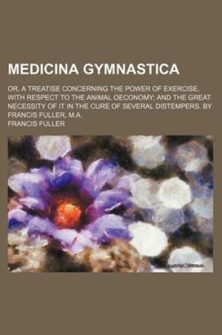 Cover of Medicina Gymnastica; Or, a Treatise Concerning the Power of Exercise, with Respect to the Animal Oeconomy and the Great Necessity of It in the Cure of Several Distempers. by Francis Fuller, M.A.