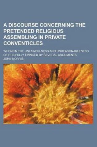 Cover of A Discourse Concerning the Pretended Religious Assembling in Private Conventicles; Wherein the Unlawfulness and Unreasonableness of It Is Fully Evinced by Several Arguments