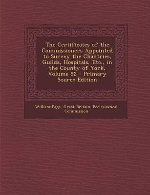 Book cover for The Certificates of the Commissioners Appointed to Survey the Chantries, Guilds, Hospitals, Etc., in the County of York, Volume 92 - Primary Source Ed