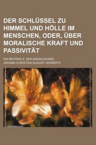 Cover of Der Schlussel Zu Himmel Und Holle Im Menschen, Oder, Uber Moralische Kraft Und Passivitat; Ein Beitrag Z. Seelenheilkunde