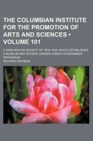 Cover of The Columbian Institute for the Promotion of Arts and Sciences (Volume 101); A Washington Society of 1816-1838, Which Established a Museum and Botanic Garden Under Government Patronage