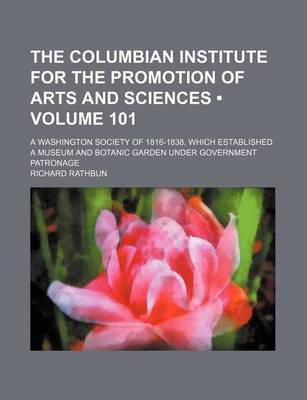 Book cover for The Columbian Institute for the Promotion of Arts and Sciences (Volume 101); A Washington Society of 1816-1838, Which Established a Museum and Botanic Garden Under Government Patronage