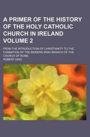 Cover of A Primer of the History of the Holy Catholic Church in Ireland Volume 2; From the Introduction of Christianity to the Formation of the Modern Irish Branch of the Church of Rome