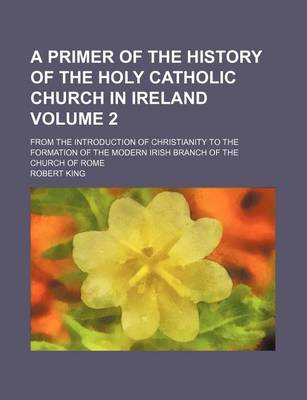 Book cover for A Primer of the History of the Holy Catholic Church in Ireland Volume 2; From the Introduction of Christianity to the Formation of the Modern Irish Branch of the Church of Rome