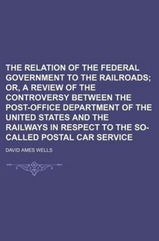 Cover of The Relation of the Federal Government to the Railroads; Or, a Review of the Controversy Between the Post-Office Department of the United States and the Railways in Respect to the So-Called Postal Car Service