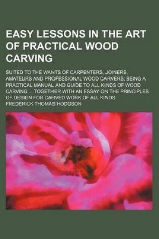 Cover of Easy Lessons in the Art of Practical Wood Carving; Suited to the Wants of Carpenters, Joiners, Amateurs and Professional Wood Carvers Being a Practical Manual and Guide to All Kinds of Wood Carving Together with an Essay on the Principles of Design for Car