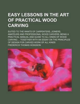 Book cover for Easy Lessons in the Art of Practical Wood Carving; Suited to the Wants of Carpenters, Joiners, Amateurs and Professional Wood Carvers Being a Practical Manual and Guide to All Kinds of Wood Carving Together with an Essay on the Principles of Design for Car