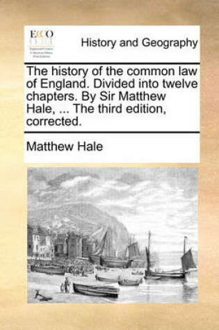 Cover of The History of the Common Law of England. Divided Into Twelve Chapters. by Sir Matthew Hale, ... the Third Edition, Corrected.