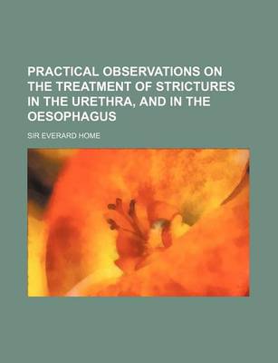 Book cover for Practical Observations on the Treatment of Strictures in the Urethra, and in the Oesophagus