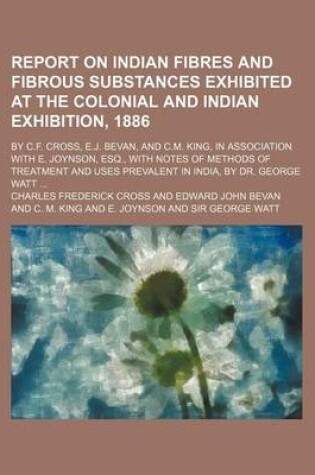 Cover of Report on Indian Fibres and Fibrous Substances Exhibited at the Colonial and Indian Exhibition, 1886; By C.F. Cross, E.J. Bevan, and C.M. King, in Association with E. Joynson, Esq., with Notes of Methods of Treatment and Uses Prevalent in India, by Dr. Geo