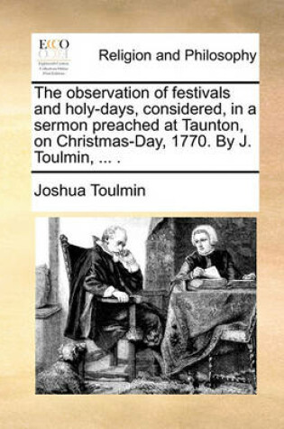 Cover of The Observation of Festivals and Holy-Days, Considered, in a Sermon Preached at Taunton, on Christmas-Day, 1770. by J. Toulmin, ... .