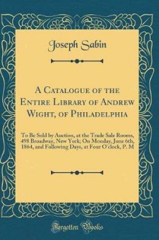 Cover of A Catalogue of the Entire Library of Andrew Wight, of Philadelphia: To Be Sold by Auction, at the Trade Sale Rooms, 498 Broadway, New York; On Monday, June 6th, 1864, and Following Days, at Four O'clock, P. M (Classic Reprint)