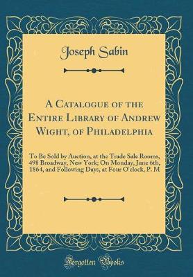 Book cover for A Catalogue of the Entire Library of Andrew Wight, of Philadelphia: To Be Sold by Auction, at the Trade Sale Rooms, 498 Broadway, New York; On Monday, June 6th, 1864, and Following Days, at Four O'clock, P. M (Classic Reprint)