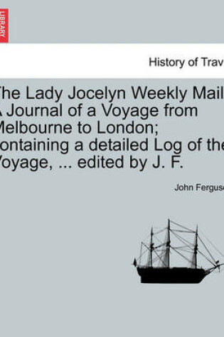 Cover of The Lady Jocelyn Weekly Mail. a Journal of a Voyage from Melbourne to London; Containing a Detailed Log of the Voyage, ... Edited by J. F.