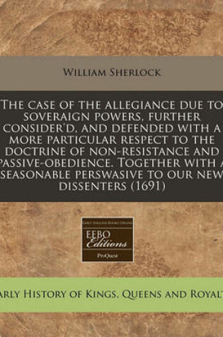 Cover of The Case of the Allegiance Due to Soveraign Powers, Further Consider'd, and Defended with a More Particular Respect to the Doctrine of Non-Resistance