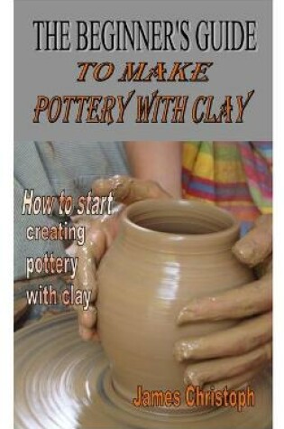 Cover of The Beginner's Guide to Make Pottery with Clay